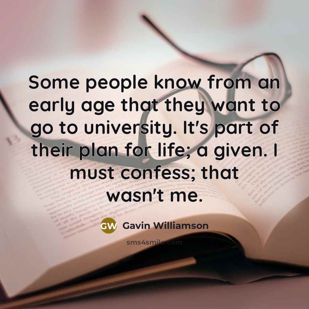“Some people know from an early age that they want to go to university. It's part of their plan for life; a given. I must confess; that wasn't me.” quote by Gavin Williamson