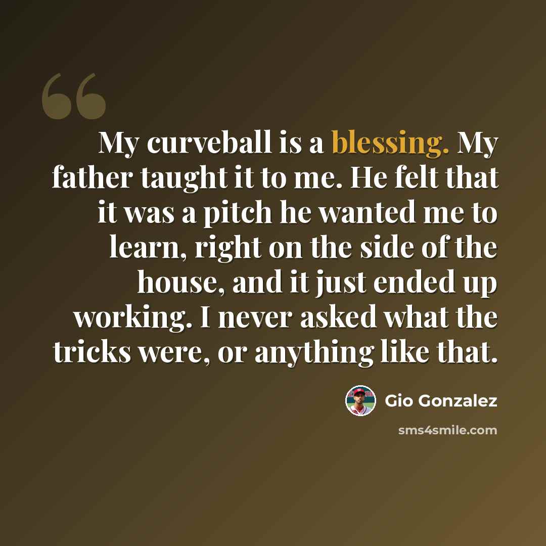 “My curveball is a blessing. My father taught it to me. He felt that it was a pitch he wanted me to learn, right on the side of the house, and it just ended up working. I never asked what the tricks were, or anything like that.” quote by Gio Gonzalez