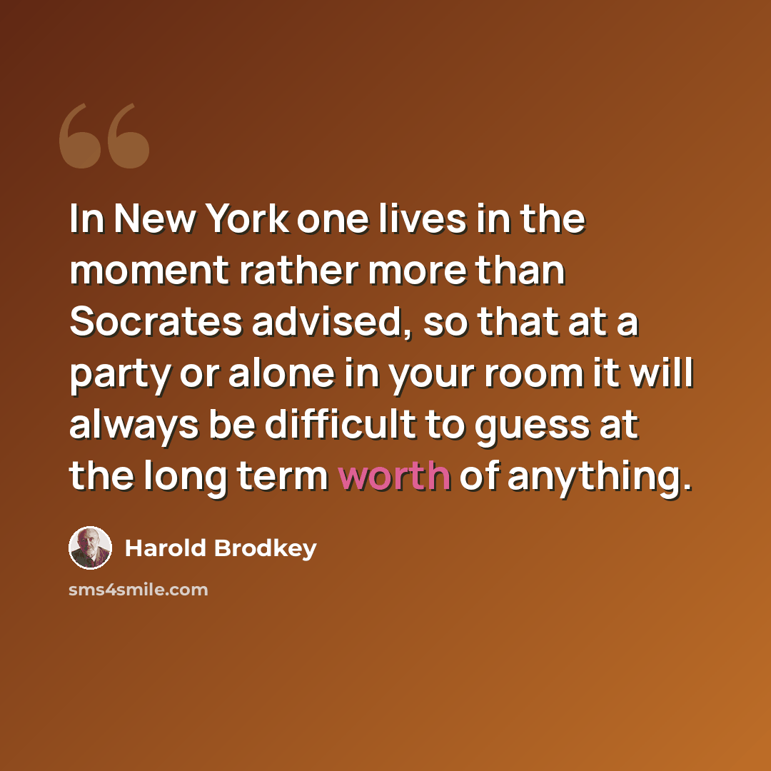 “In New York one lives in the moment rather more than Socrates advised, so that at a party or alone in your room it will always be difficult to guess at the long term worth of anything.” quote by Harold Brodkey