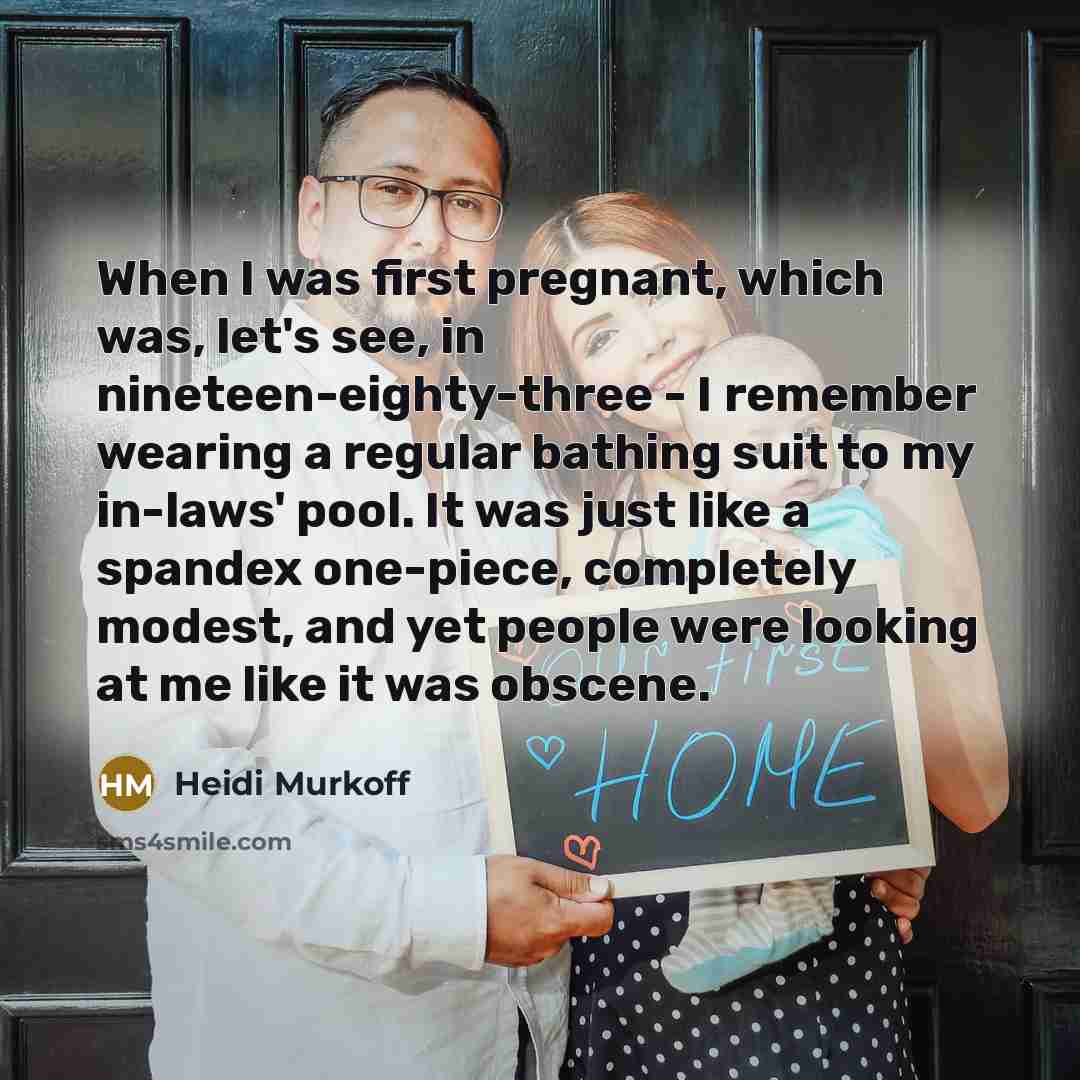 “When I was first pregnant, which was, let's see, in nineteen-eighty-three - I remember wearing a regular bathing suit to my in-laws' pool. It was just like a spandex one-piece, completely modest, and yet people were looking at me like it was obscene.” quote by Heidi Murkoff