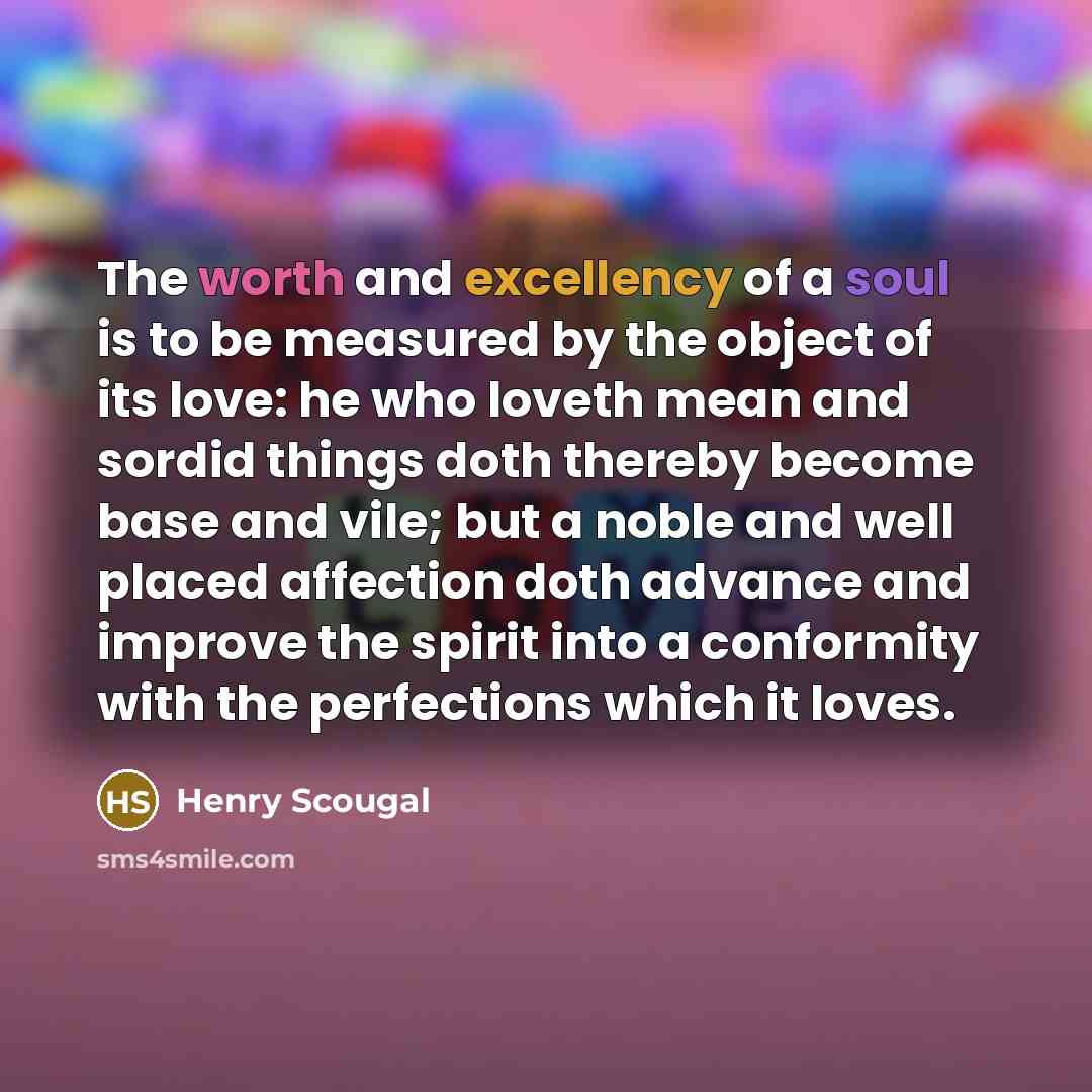 “The worth and excellency of a soul is to be measured by the object of its love: he who loveth mean and sordid things doth thereby become base and vile; but a noble and well placed affection doth advance and improve the spirit into a conformity with the perfections which it loves.” quote by Henry Scougal