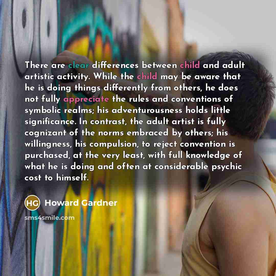 “There are clear differences between child and adult artistic activity. While the child may be aware that he is doing things differently from others, he does not fully appreciate the rules and conventions of symbolic realms; his adventurousness holds little significance. In contrast, the adult…” quote by Howard Gardner