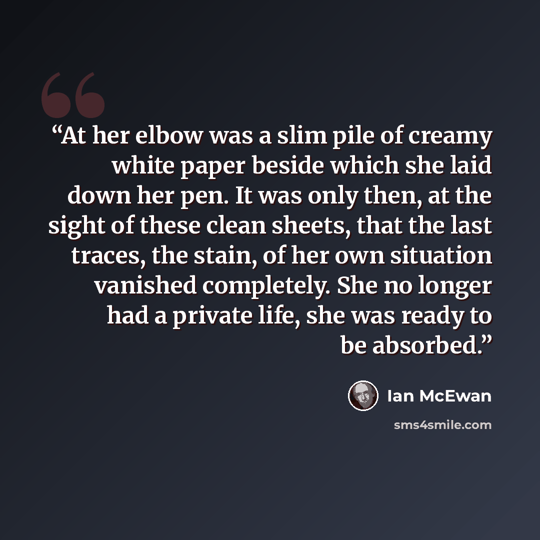 “At her elbow was a slim pile of creamy white paper beside which she laid down her pen. It was only then, at the sight of these clean sheets, that the last traces, the stain, of her own situation vanished completely. She no longer had a private life, she was ready to be absorbed.” quote by Ian McEwan