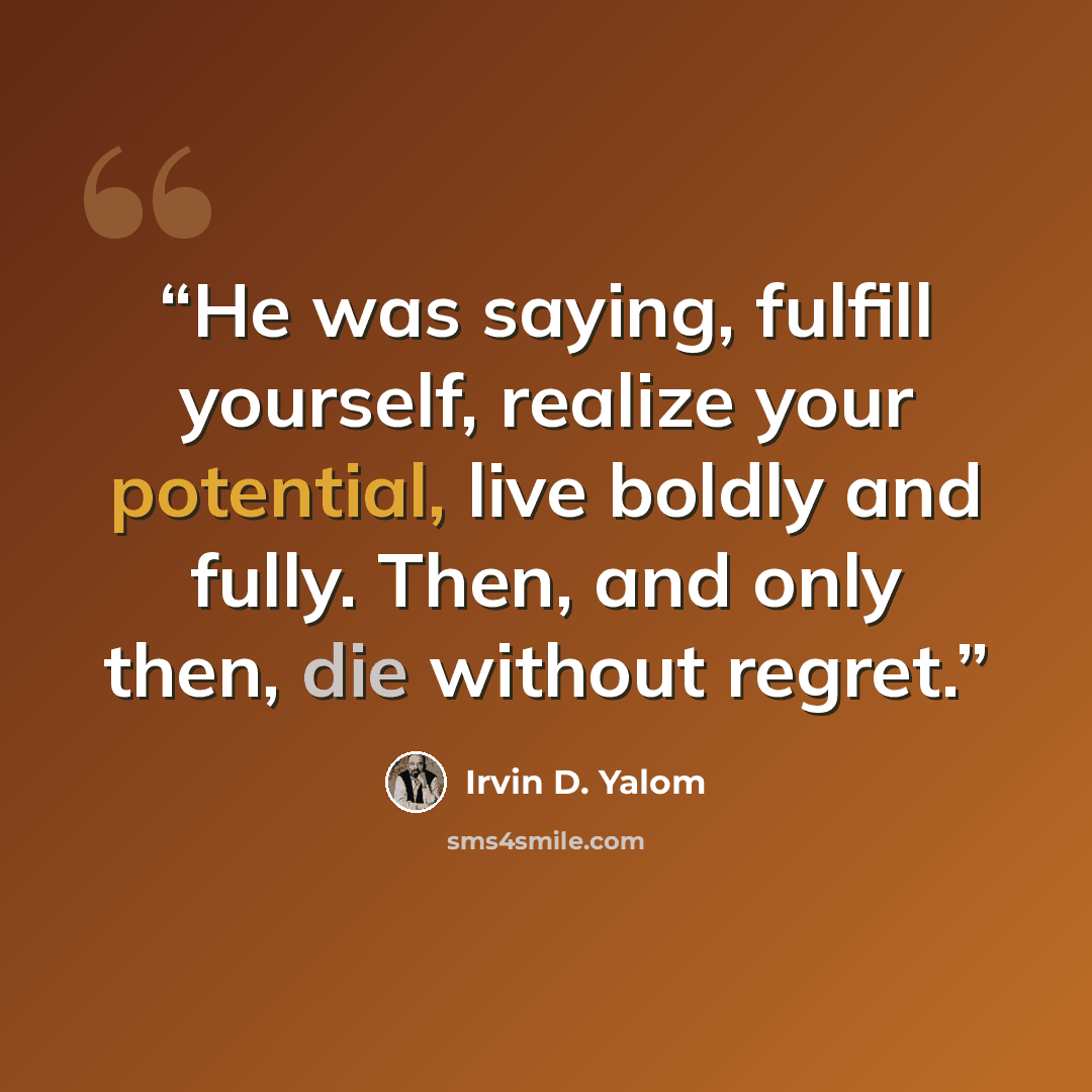 “He was saying, fulfill yourself, realize your potential, live boldly and fully. Then, and only then, die without regret.” quote by Irvin D. Yalom