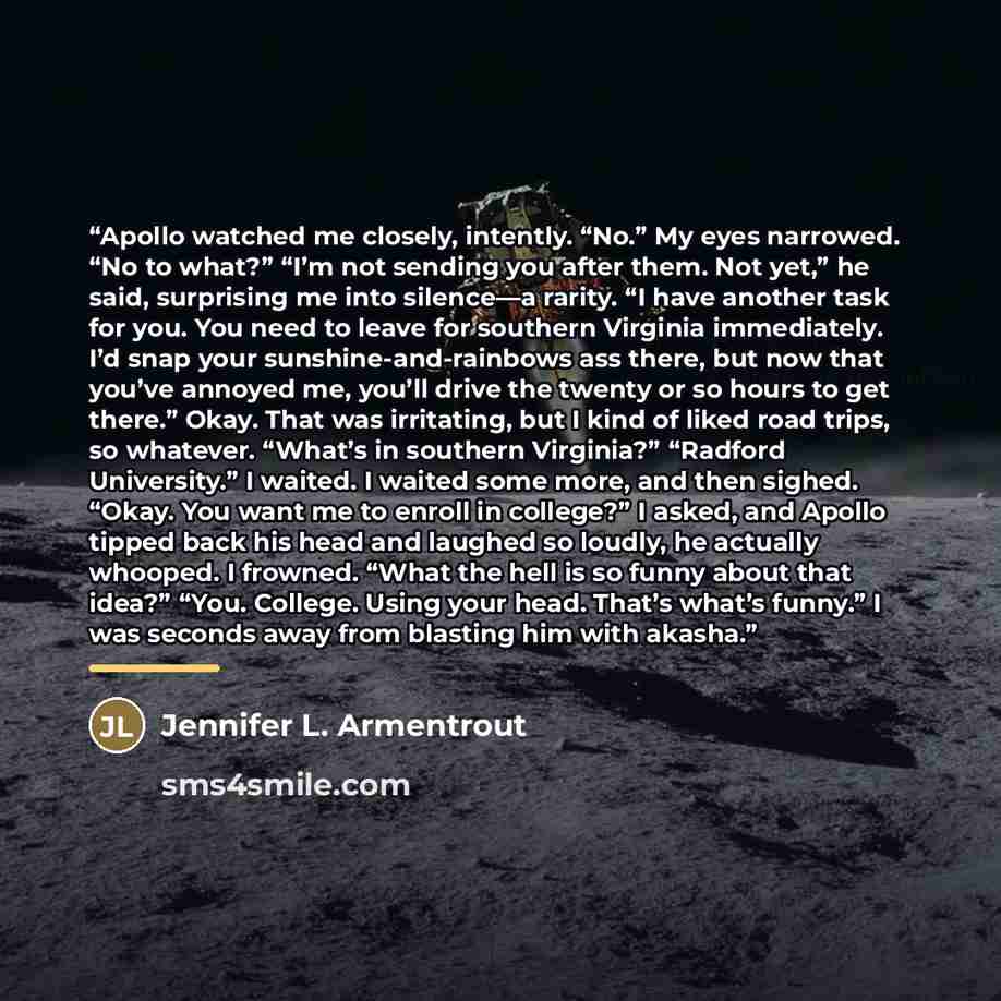 “Apollo watched me closely, intently. “No.” My eyes narrowed. “No to what?” “I’m not sending you after them. Not yet,” he said, surprising me into silence—a rarity. “I have another task for you. You need to leave for southern Virginia immediately. I’d snap your sunshine-and-rainbows ass there, but…” quote by Jennifer L. Armentrout