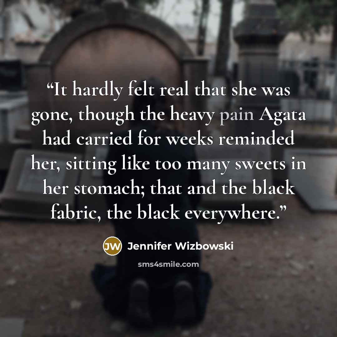 “It hardly felt real that she was gone, though the heavy pain Agata had carried for weeks reminded her, sitting like too many sweets in her stomach; that and the black fabric, the black everywhere.” quote by Jennifer Wizbowski