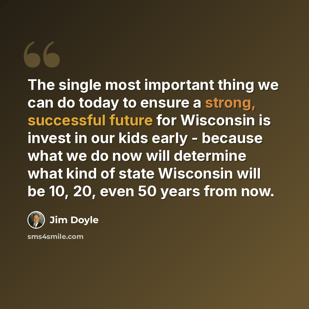 “The single most important thing we can do today to ensure a strong, successful future for Wisconsin is invest in our kids early - because what we do now will determine what kind of state Wisconsin will be 10, 20, even 50 years from now.” quote by Jim Doyle