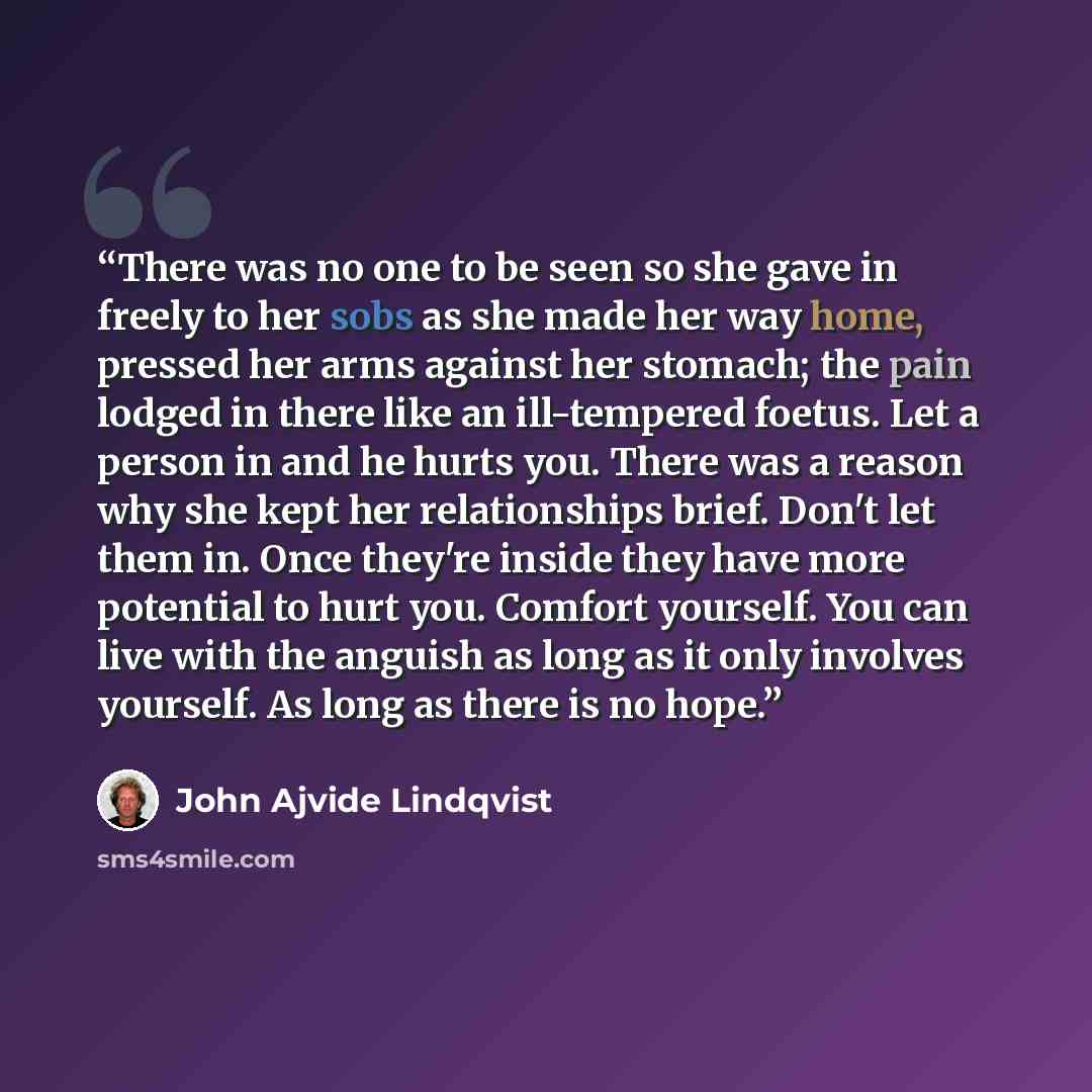 “There was no one to be seen so she gave in freely to her sobs as she made her way home, pressed her arms against her stomach; the pain lodged in there like an ill-tempered foetus. Let a person in and he hurts you. There was a reason why she kept her relationships brief. Don't let them in. Once…” quote by John Ajvide Lindqvist