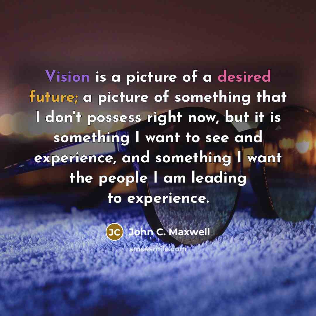 “Vision is a picture of a desired future; a picture of something that I don't possess right now, but it is something I want to see and experience, and something I want the people I am leading to experience.” quote by John C. Maxwell
