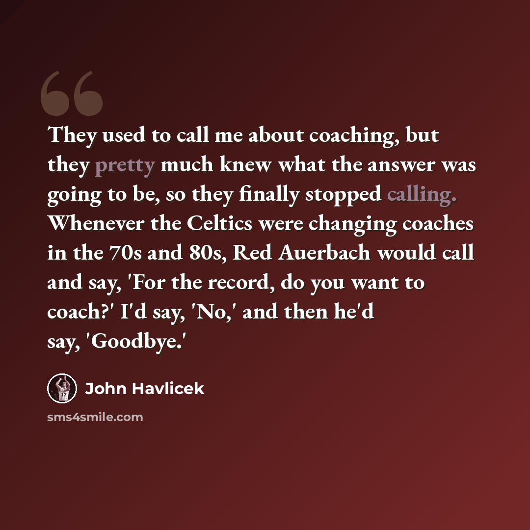 “They used to call me about coaching, but they pretty much knew what the answer was going to be, so they finally stopped calling. Whenever the Celtics were changing coaches in the 70s and 80s, Red Auerbach would call and say, 'For the record, do you want to coach?' I'd say, 'No,' and then he'd say…” quote by John Havlicek