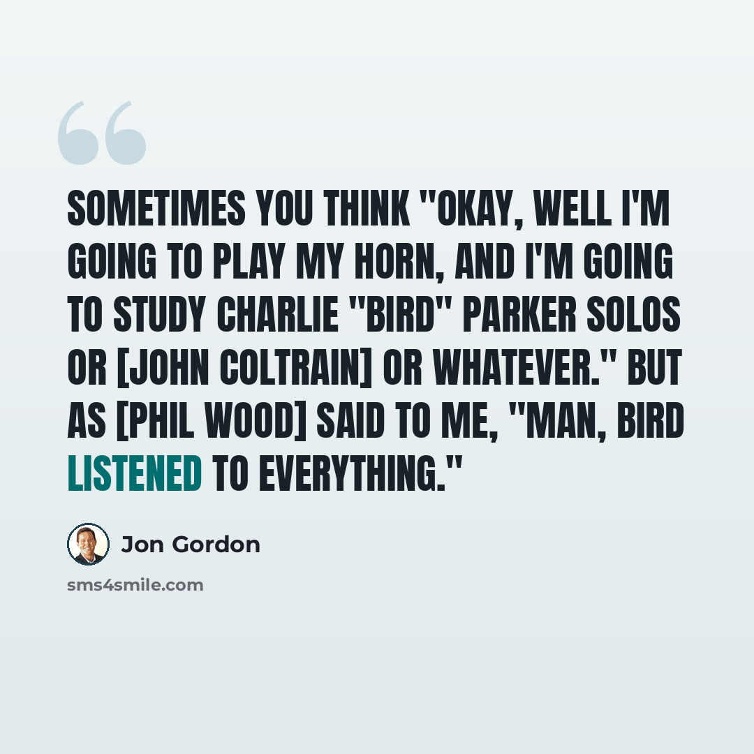 “Sometimes you think "Okay, well I'm going to play my horn, and I'm going to study Charlie "Bird" Parker solos or [John Coltrain] or whatever." But as [Phil Wood] said to me, "Man, Bird listened to everything."” quote by Jon Gordon