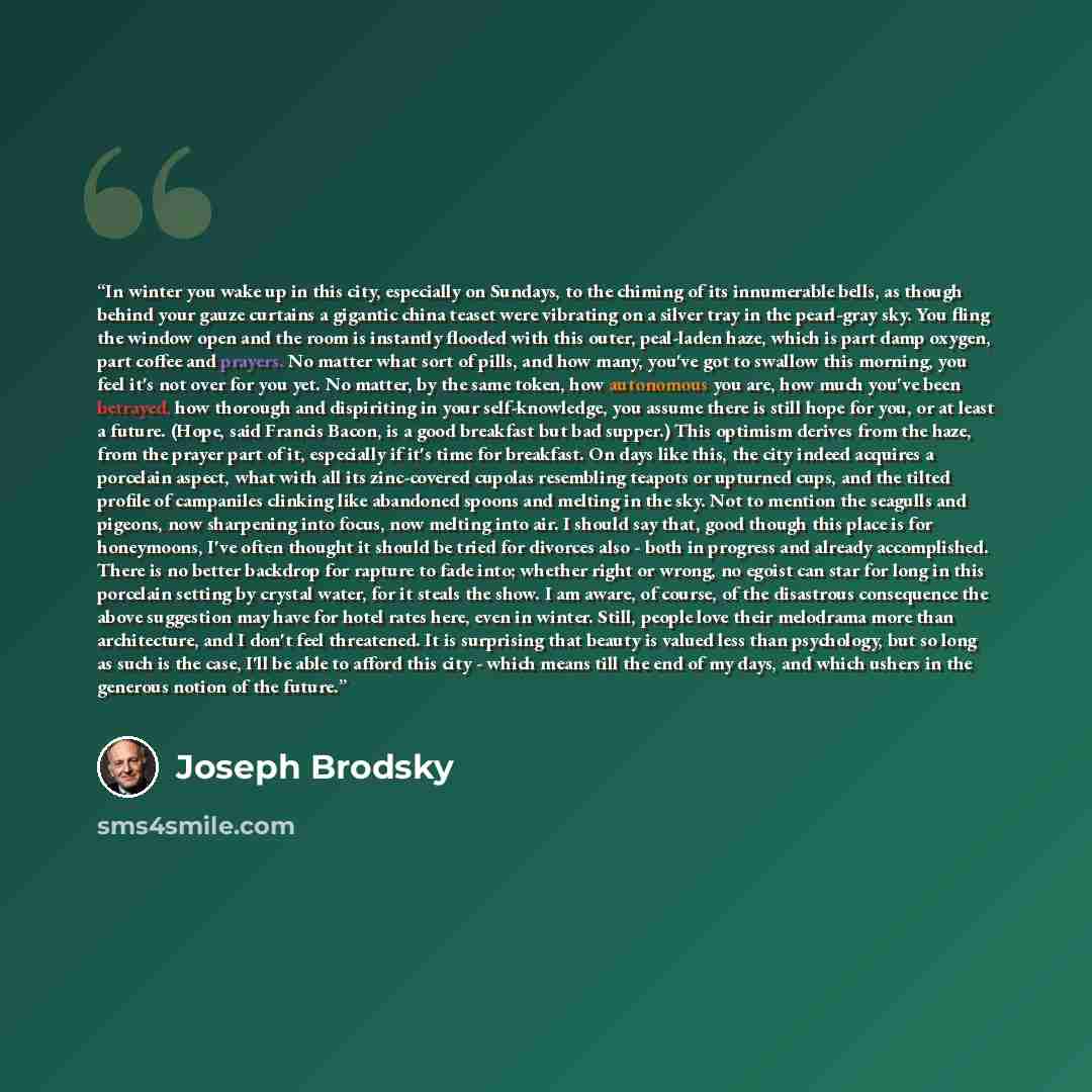 “In winter you wake up in this city, especially on Sundays, to the chiming of its innumerable bells, as though behind your gauze curtains a gigantic china teaset were vibrating on a silver tray in the pearl-gray sky. You fling the window open and the room is instantly flooded with this outer…” quote by Joseph Brodsky