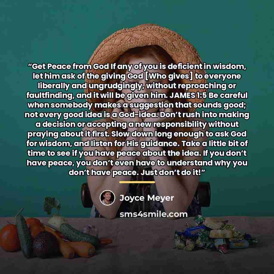 “Get Peace from God If any of you is deficient in wisdom, let him ask of the giving God [Who gives] to everyone liberally and ungrudgingly, without reproaching or faultfinding, and it will be given him. JAMES 1:5 Be careful when somebody makes a suggestion that sounds good; not every good idea is a…” quote by Joyce Meyer
