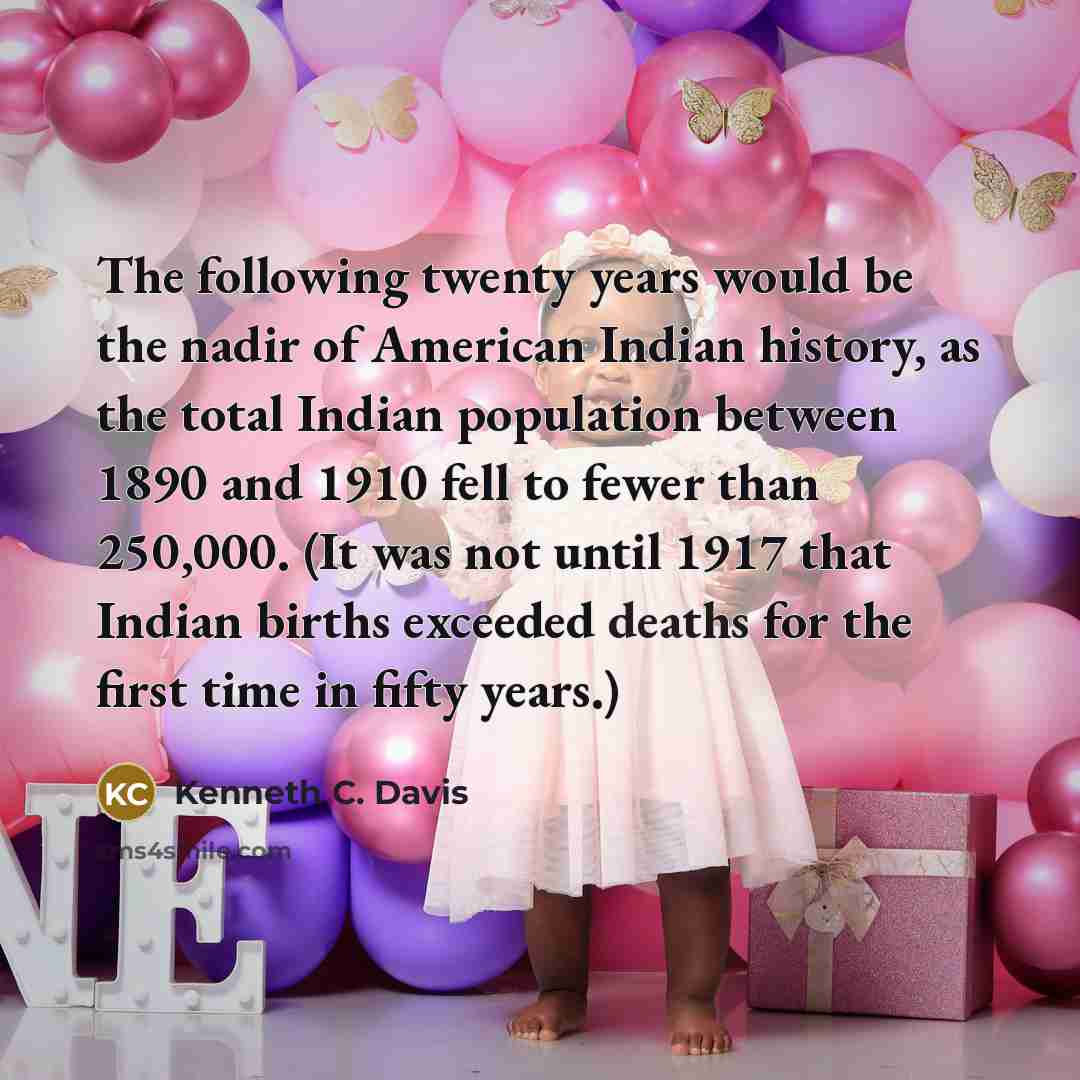 “The following twenty years would be the nadir of American Indian history, as the total Indian population between 1890 and 1910 fell to fewer than 250,000. (It was not until 1917 that Indian births exceeded deaths for the first time in fifty years.)” quote by Kenneth C. Davis