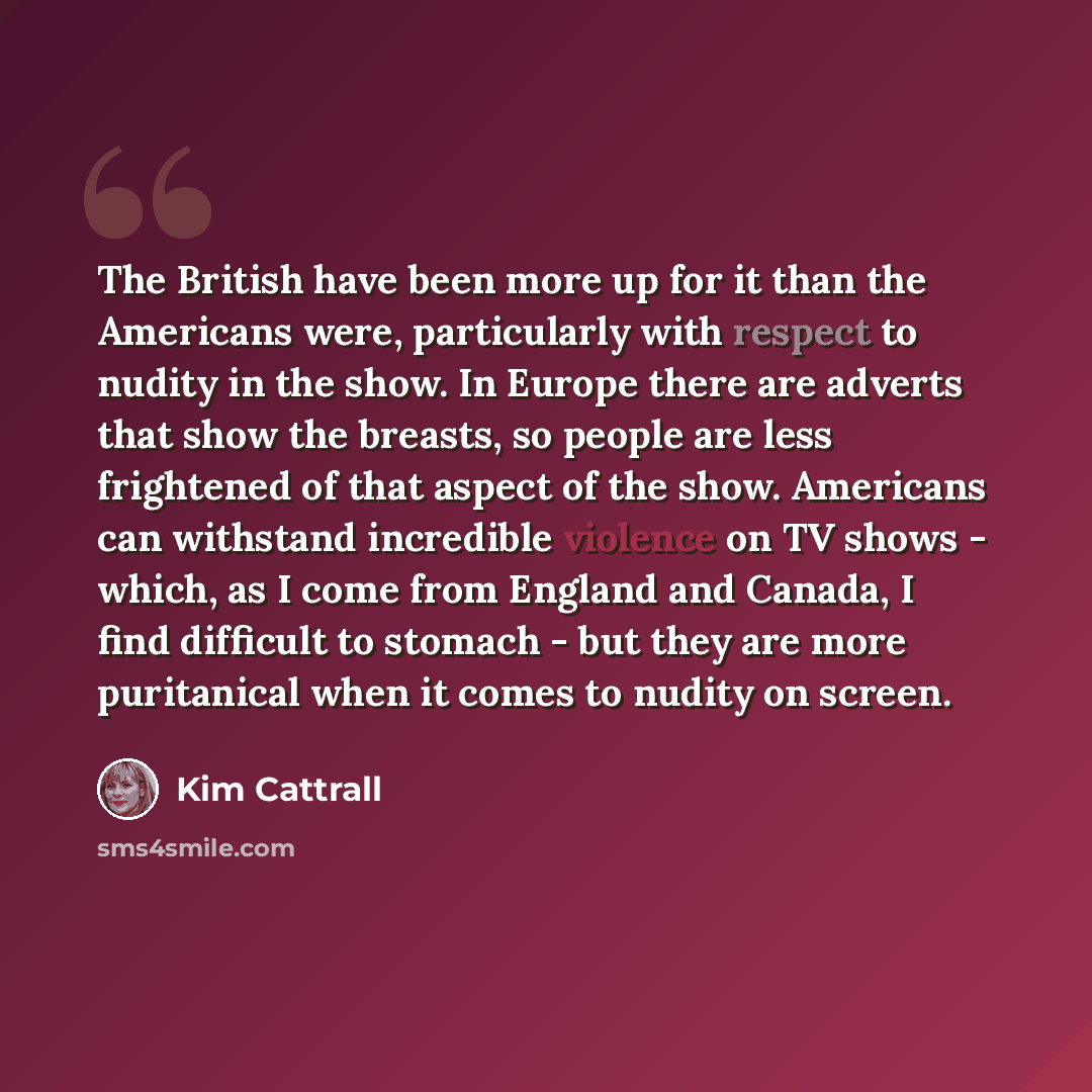 “The British have been more up for it than the Americans were, particularly with respect to nudity in the show. In Europe there are adverts that show the breasts, so people are less frightened of that aspect of the show. Americans can withstand incredible violence on TV shows - which, as I come…” quote by Kim Cattrall