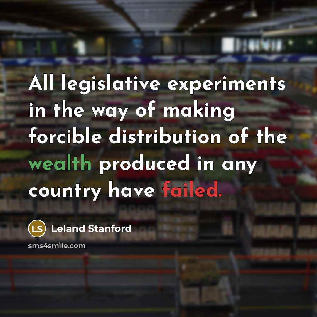 “All legislative experiments in the way of making forcible distribution of the wealth produced in any country have failed.” quote by Leland Stanford