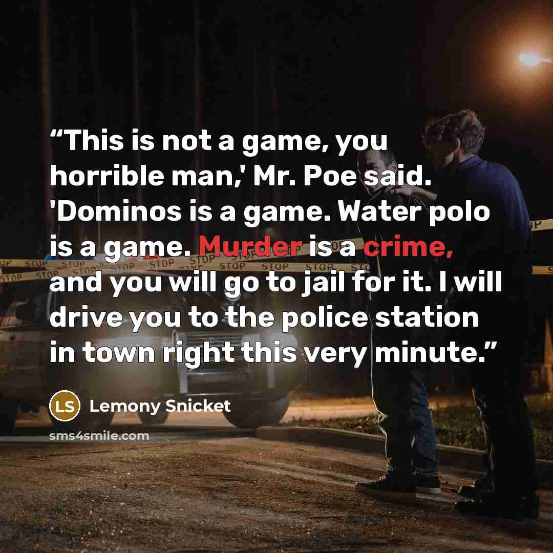 “This is not a game, you horrible man,' Mr. Poe said. 'Dominos is a game. Water polo is a game. Murder is a crime, and you will go to jail for it. I will drive you to the police station in town right this very minute.” quote by Lemony Snicket