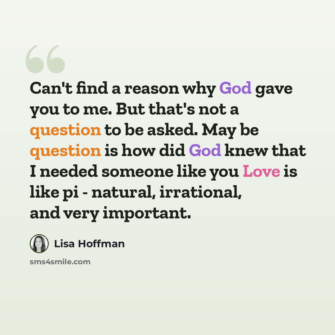 “Can't find a reason why God gave you to me. But that's not a question to be asked. May be question is how did God knew that I needed someone like you Love is like pi - natural, irrational, and very important.” quote by Lisa Hoffman