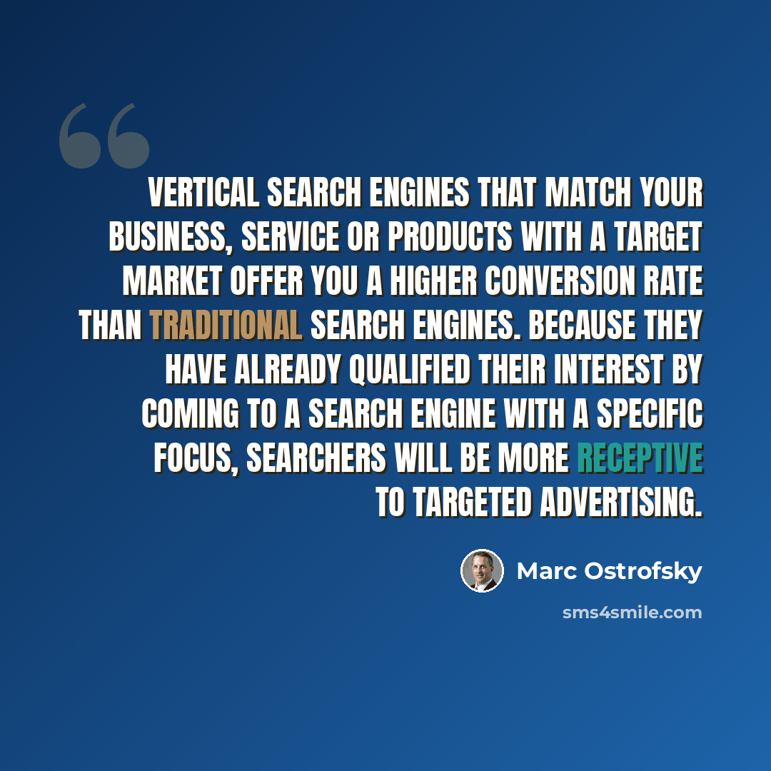 “Vertical search engines that match your business, service or products with a target market offer you a higher conversion rate than traditional search engines. Because they have already qualified their interest by coming to a search engine with a specific focus, searchers will be more receptive to…” quote by Marc Ostrofsky