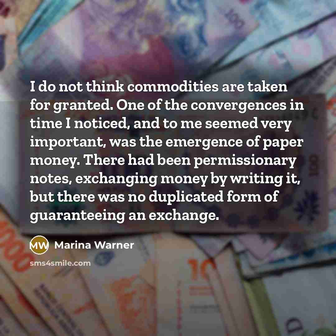 “I do not think commodities are taken for granted. One of the convergences in time I noticed, and to me seemed very important, was the emergence of paper money. There had been permissionary notes, exchanging money by writing it, but there was no duplicated form of guaranteeing an exchange.” quote by Marina Warner