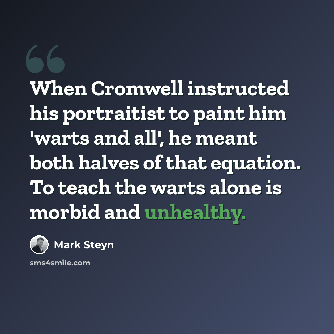 “When Cromwell instructed his portraitist to paint him 'warts and all', he meant both halves of that equation. To teach the warts alone is morbid and unhealthy.” quote by Mark Steyn