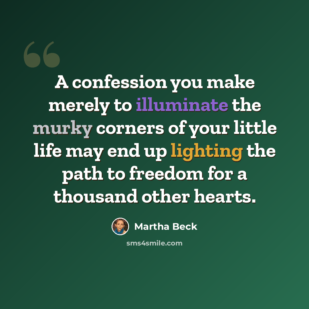 “A confession you make merely to illuminate the murky corners of your little life may end up lighting the path to freedom for a thousand other hearts.” quote by Martha Beck