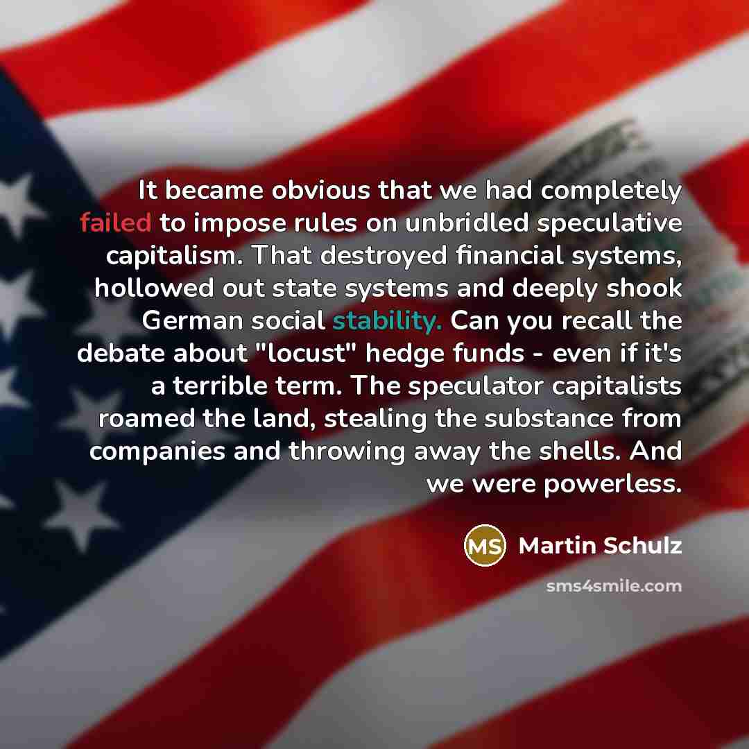 “It became obvious that we had completely failed to impose rules on unbridled speculative capitalism. That destroyed financial systems, hollowed out state systems and deeply shook German social stability. Can you recall the debate about "locust" hedge funds - even if it's a terrible term. The…” quote by Martin Schulz