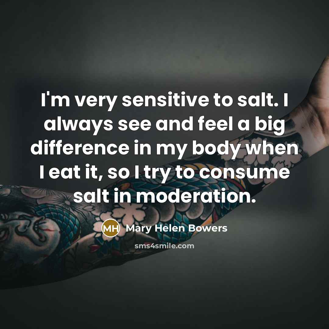 “I'm very sensitive to salt. I always see and feel a big difference in my body when I eat it, so I try to consume salt in moderation.” quote by Mary Helen Bowers