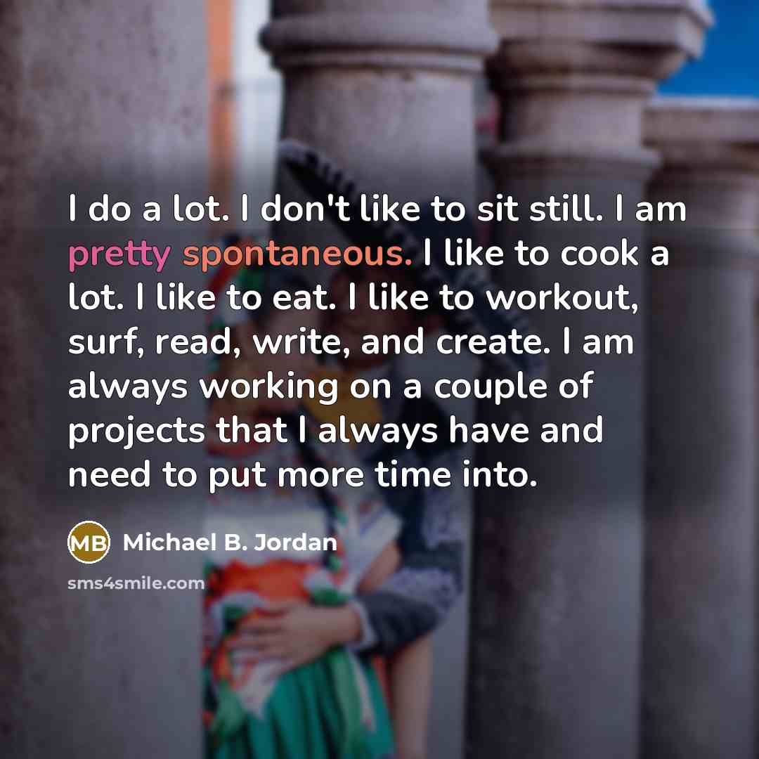 “I do a lot. I don't like to sit still. I am pretty spontaneous. I like to cook a lot. I like to eat. I like to workout, surf, read, write, and create. I am always working on a couple of projects that I always have and need to put more time into.” quote by Michael B. Jordan