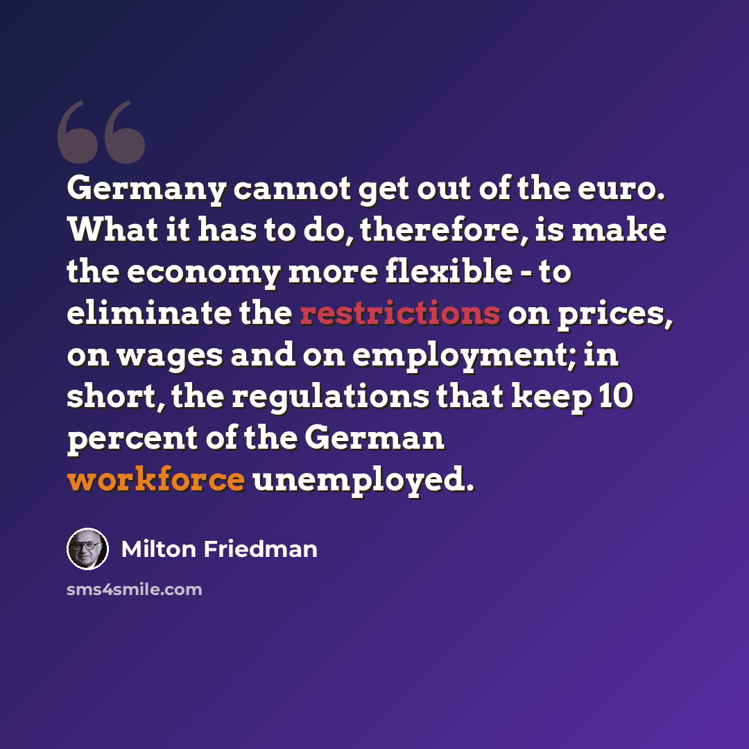 “Germany cannot get out of the euro. What it has to do, therefore, is make the economy more flexible - to eliminate the restrictions on prices, on wages and on employment; in short, the regulations that keep 10 percent of the German workforce unemployed.” quote by Milton Friedman