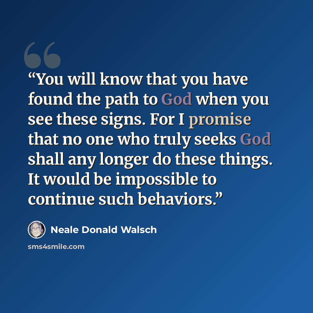 “You will know that you have found the path to God when you see these signs. For I promise that no one who truly seeks God shall any longer do these things. It would be impossible to continue such behaviors.” quote by Neale Donald Walsch