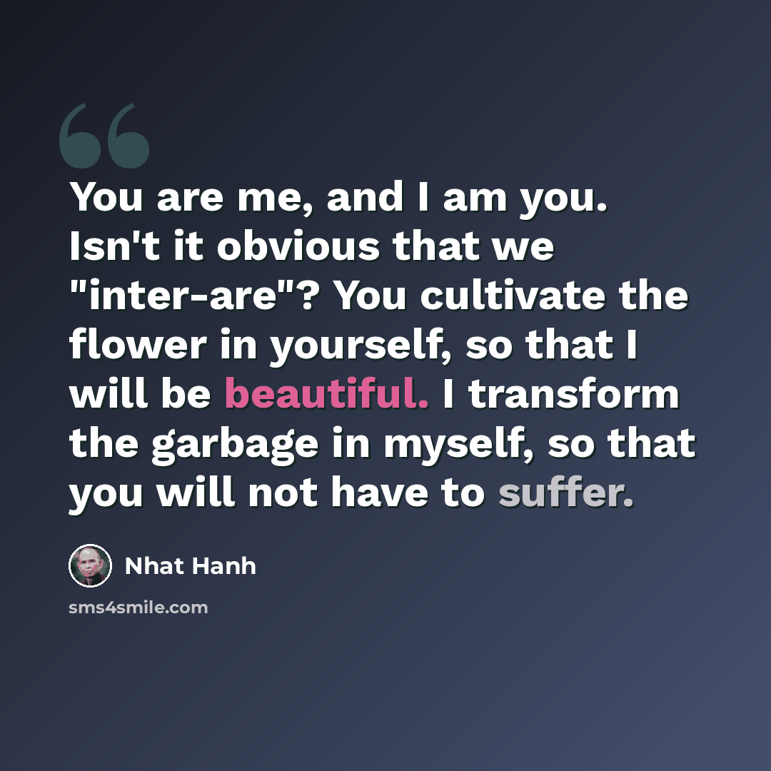“You are me, and I am you. Isn't it obvious that we "inter-are"? You cultivate the flower in yourself, so that I will be beautiful. I transform the garbage in myself, so that you will not have to suffer.” quote by Nhat Hanh