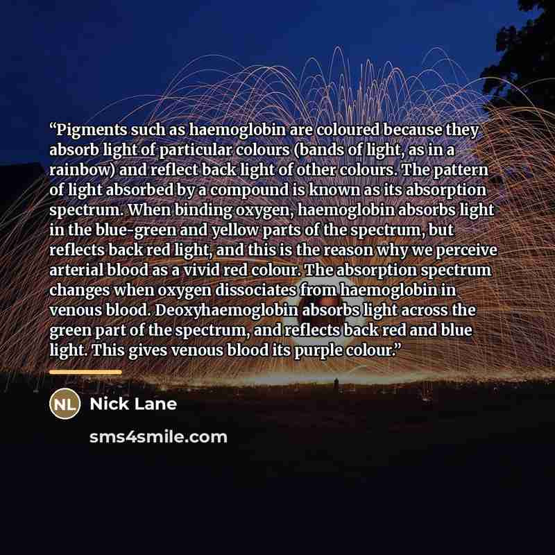 “Pigments such as haemoglobin are coloured because they absorb light of particular colours (bands of light, as in a rainbow) and reflect back light of other colours. The pattern of light absorbed by a compound is known as its absorption spectrum. When binding oxygen, haemoglobin absorbs light in…” quote by Nick Lane