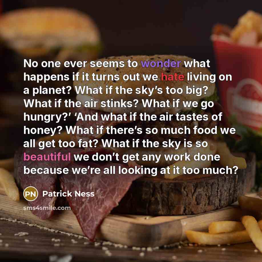 “No one ever seems to wonder what happens if it turns out we hate living on a planet? What if the sky’s too big? What if the air stinks? What if we go hungry?’ ‘And what if the air tastes of honey? What if there’s so much food we all get too fat? What if the sky is so beautiful we don’t get any…” quote by Patrick Ness