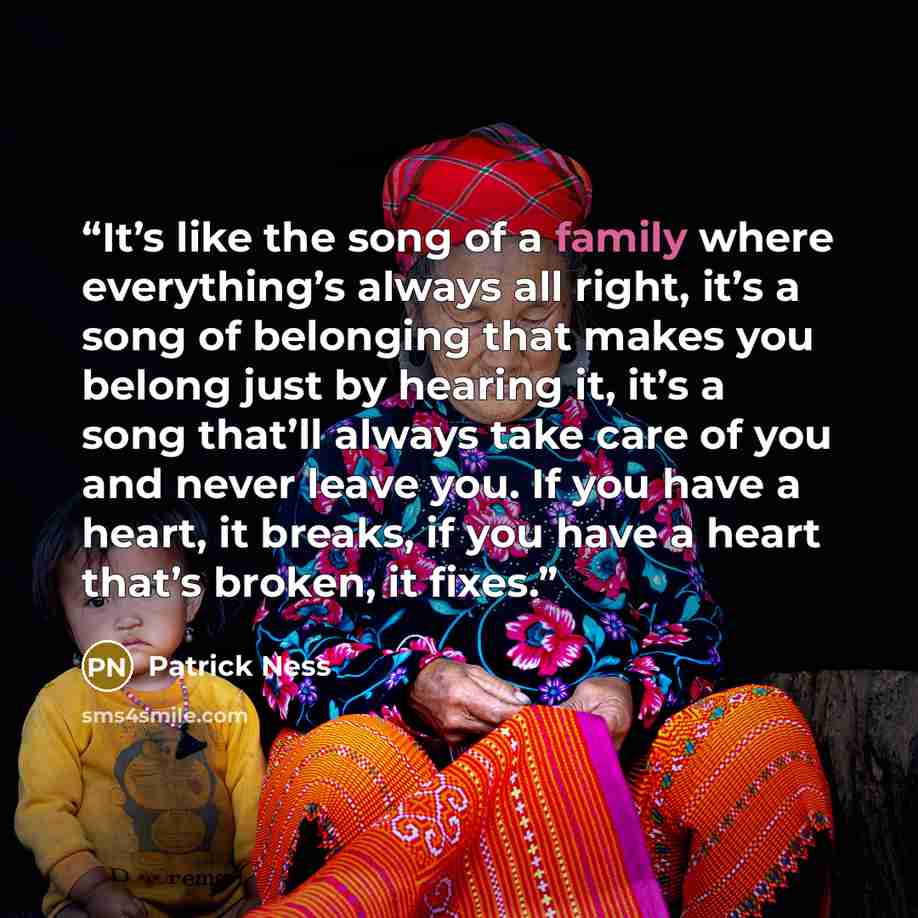 “It’s like the song of a family where everything’s always all right, it’s a song of belonging that makes you belong just by hearing it, it’s a song that’ll always take care of you and never leave you. If you have a heart, it breaks, if you have a heart that’s broken, it fixes.” quote by Patrick Ness