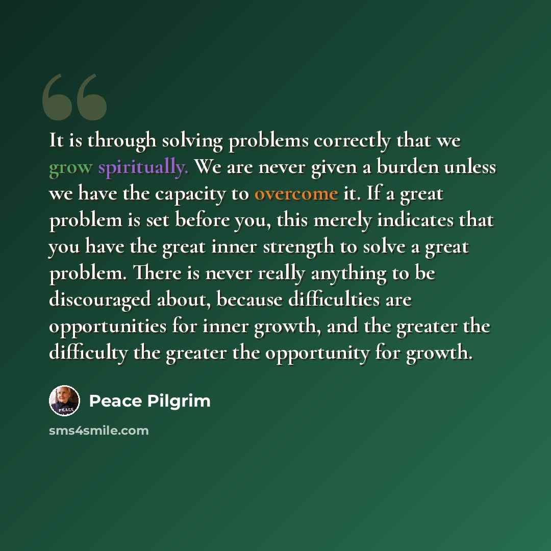 “It is through solving problems correctly that we grow spiritually. We are never given a burden unless we have the capacity to overcome it. If a great problem is set before you, this merely indicates that you have the great inner strength to solve a great problem. There is never really anything to…” quote by Peace Pilgrim