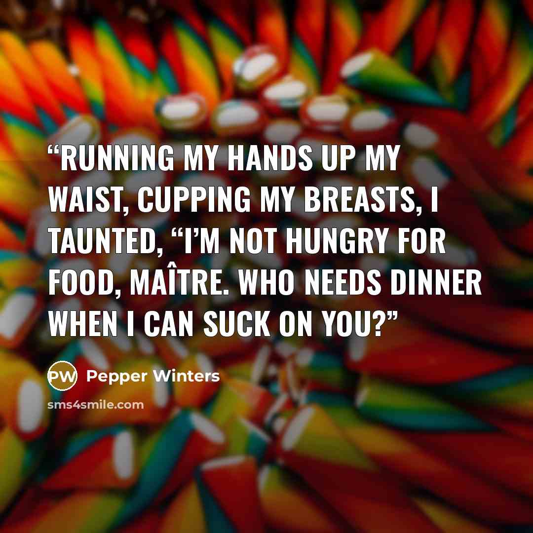 “Running my hands up my waist, cupping my breasts, I taunted, “I’m not hungry for food, maître. Who needs dinner when I can suck on you?” quote by Pepper Winters