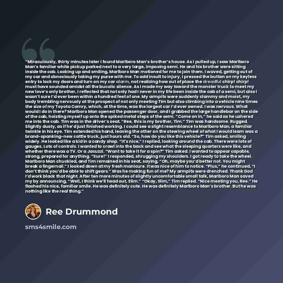 “Miraculously, thirty minutes later I found Marlboro Man’s brother’s house. As I pulled up, I saw Marlboro Man’s familiar white pickup parked next to a very large, imposing semi. He and his brother were sitting inside the cab. Looking up and smiling, Marlboro Man motioned for me to join them. I…” quote by Ree Drummond