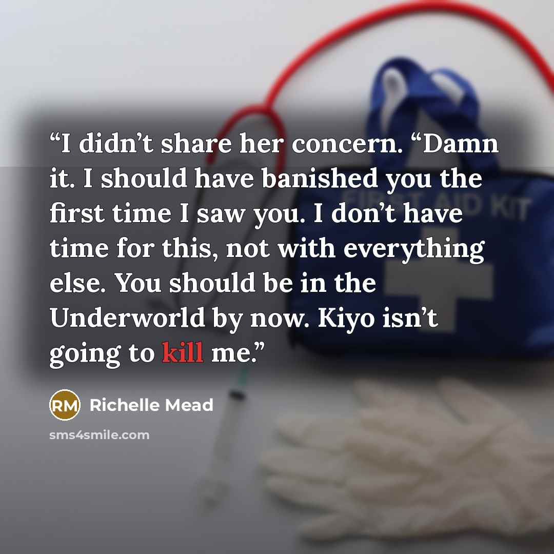 “I didn’t share her concern. “Damn it. I should have banished you the first time I saw you. I don’t have time for this, not with everything else. You should be in the Underworld by now. Kiyo isn’t going to kill me.” quote by Richelle Mead