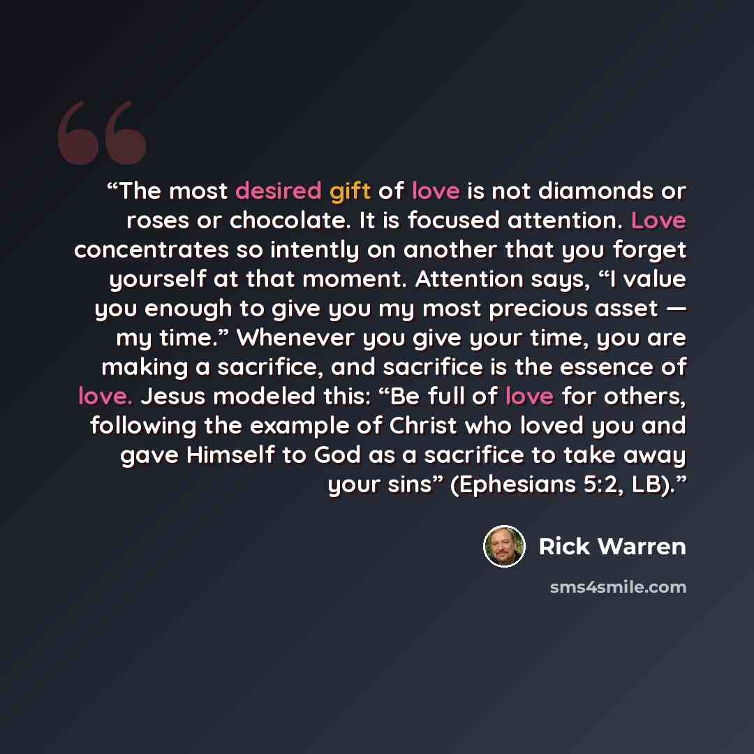 “The most desired gift of love is not diamonds or roses or chocolate. It is focused attention. Love concentrates so intently on another that you forget yourself at that moment. Attention says, “I value you enough to give you my most precious asset — my time.” Whenever you give your time, you are…” quote by Rick Warren