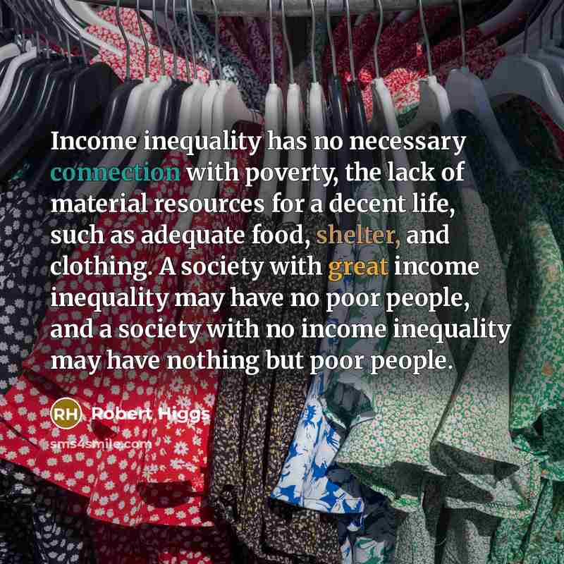 “Income inequality has no necessary connection with poverty, the lack of material resources for a decent life, such as adequate food, shelter, and clothing. A society with great income inequality may have no poor people, and a society with no income inequality may have nothing but poor people.” quote by Robert Higgs