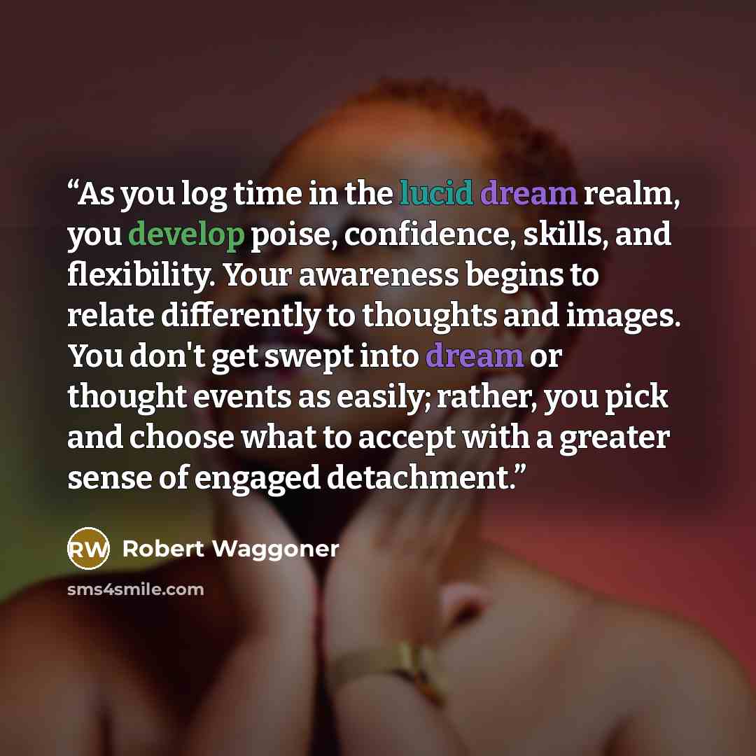 “As you log time in the lucid dream realm, you develop poise, confidence, skills, and flexibility. Your awareness begins to relate differently to thoughts and images. You don't get swept into dream or thought events as easily; rather, you pick and choose what to accept with a greater sense of…” quote by Robert Waggoner