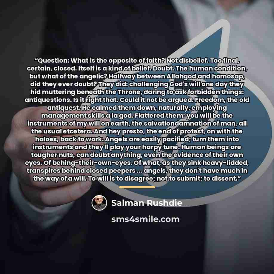 “Question: What is the opposite of faith? Not disbelief. Too final, certain, closed. Itself is a kind of belief. Doubt. The human condition, but what of the angelic? Halfway between Allahgod and homosap, did they ever doubt? They did: challenging God's will one day they hid muttering beneath the…” quote by Salman Rushdie
