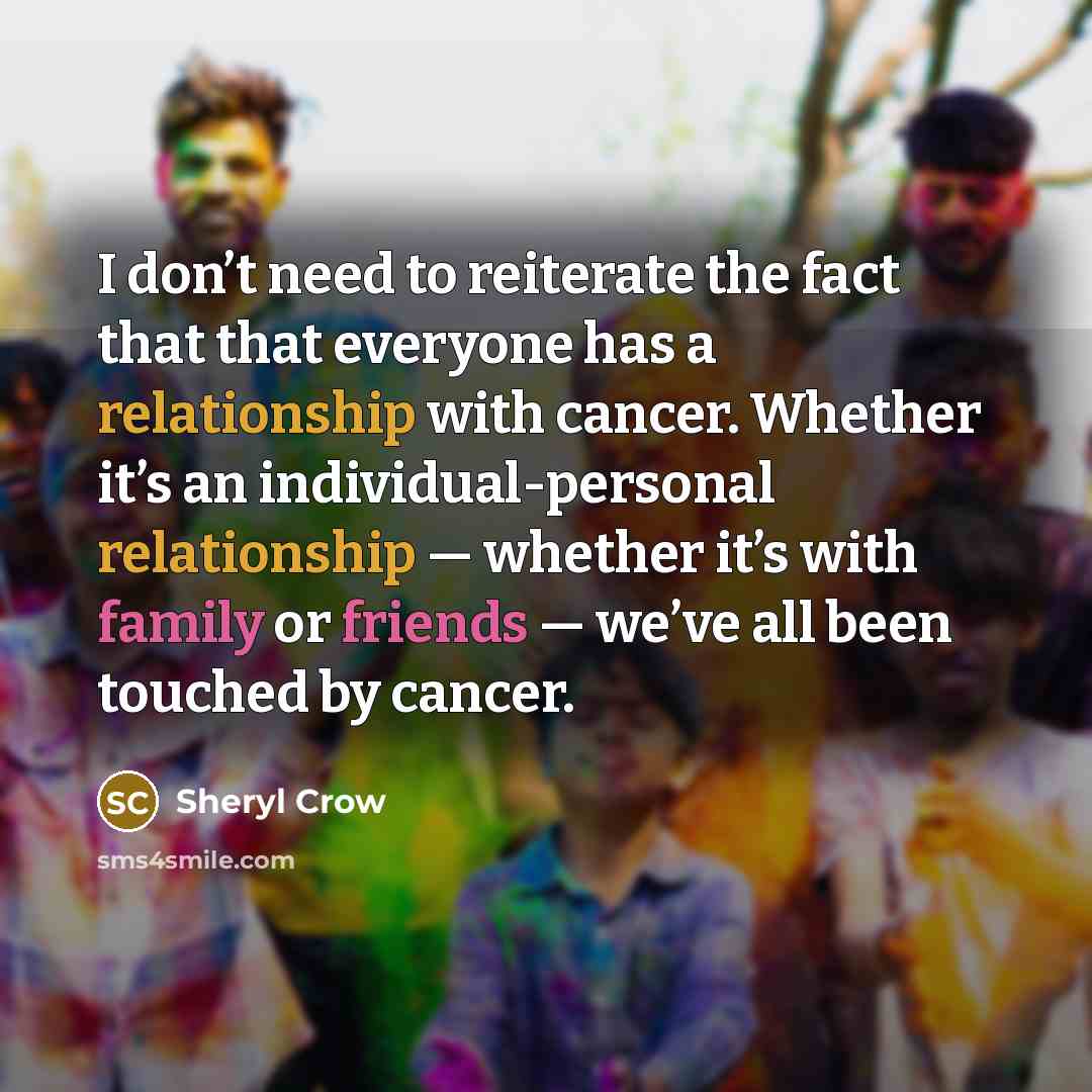 “I don’t need to reiterate the fact that that everyone has a relationship with cancer. Whether it’s an individual-personal relationship — whether it’s with family or friends — we’ve all been touched by cancer.” quote by Sheryl Crow