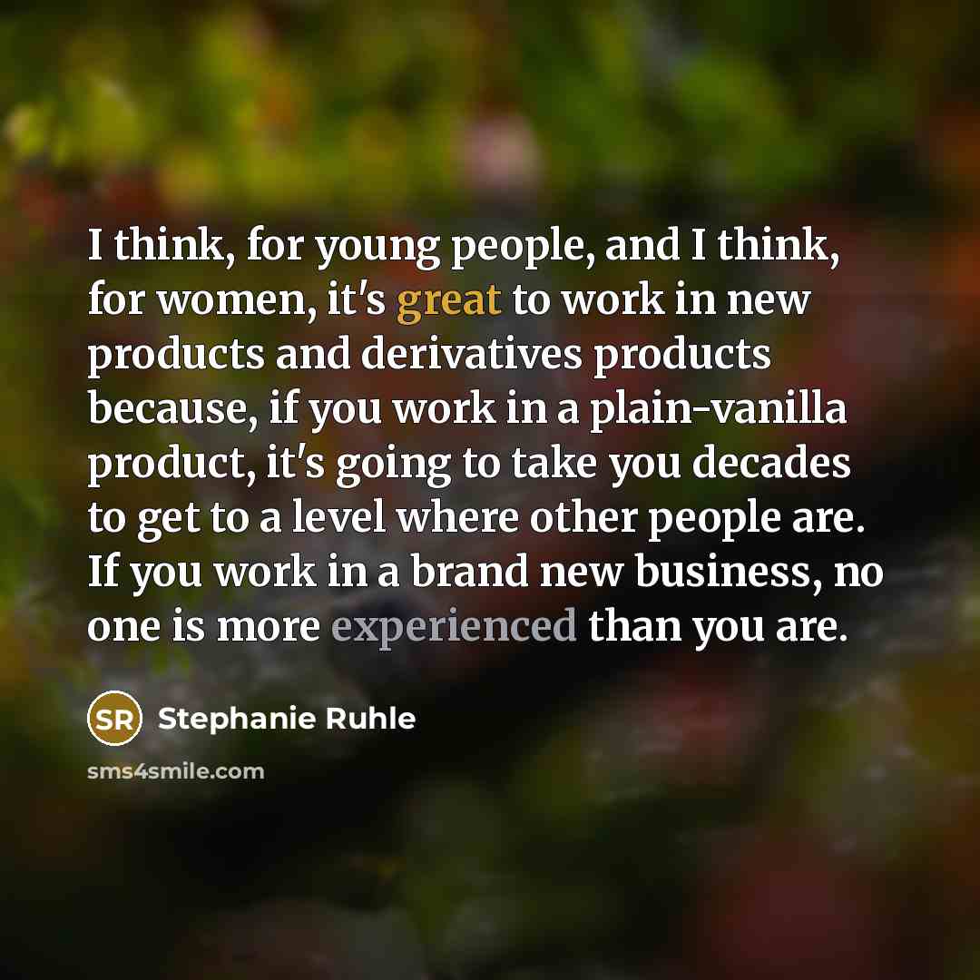 “I think, for young people, and I think, for women, it's great to work in new products and derivatives products because, if you work in a plain-vanilla product, it's going to take you decades to get to a level where other people are. If you work in a brand new business, no one is more experienced…” quote by Stephanie Ruhle