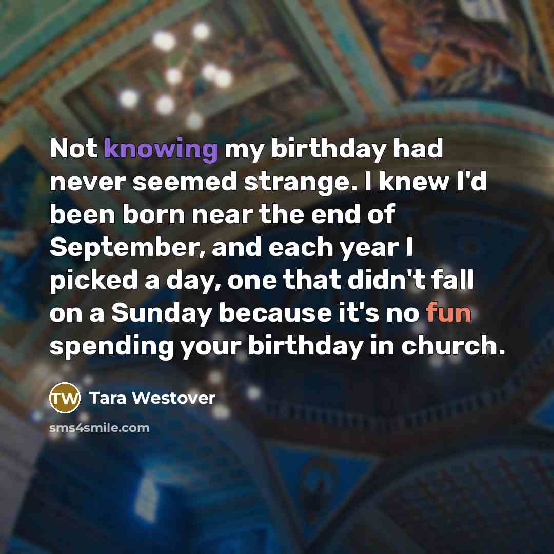 “Not knowing my birthday had never seemed strange. I knew I'd been born near the end of September, and each year I picked a day, one that didn't fall on a Sunday because it's no fun spending your birthday in church.” quote by Tara Westover