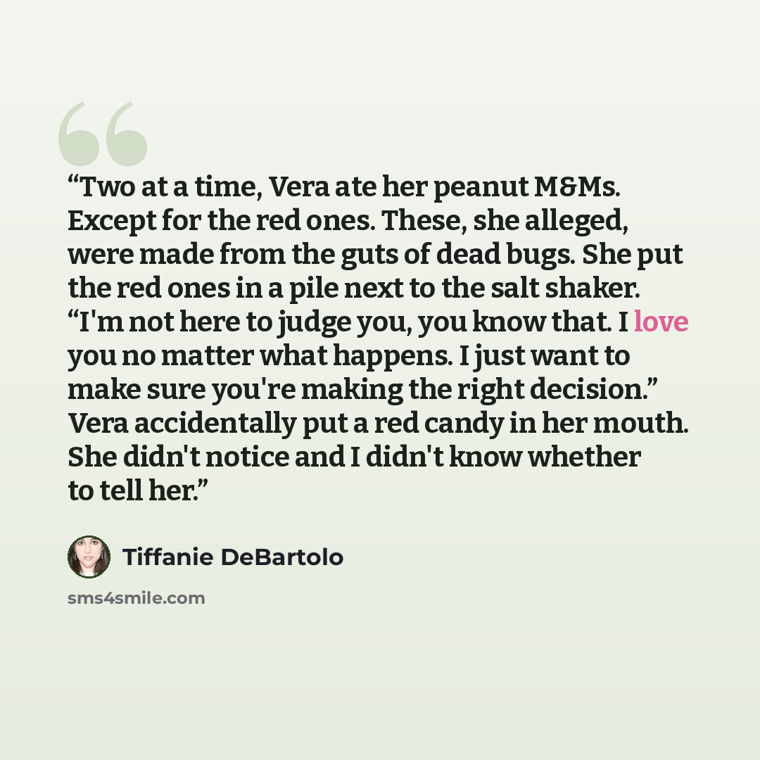 “Two at a time, Vera ate her peanut M&Ms. Except for the red ones. These, she alleged, were made from the guts of dead bugs. She put the red ones in a pile next to the salt shaker. “I'm not here to judge you, you know that. I love you no matter what happens. I just want to make sure you're making…” quote by Tiffanie DeBartolo