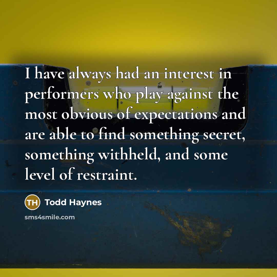 “I have always had an interest in performers who play against the most obvious of expectations and are able to find something secret, something withheld, and some level of restraint.” quote by Todd Haynes