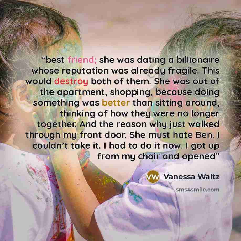 “best friend; she was dating a billionaire whose reputation was already fragile. This would destroy both of them. She was out of the apartment, shopping, because doing something was better than sitting around, thinking of how they were no longer together. And the reason why just walked through my…” quote by Vanessa Waltz