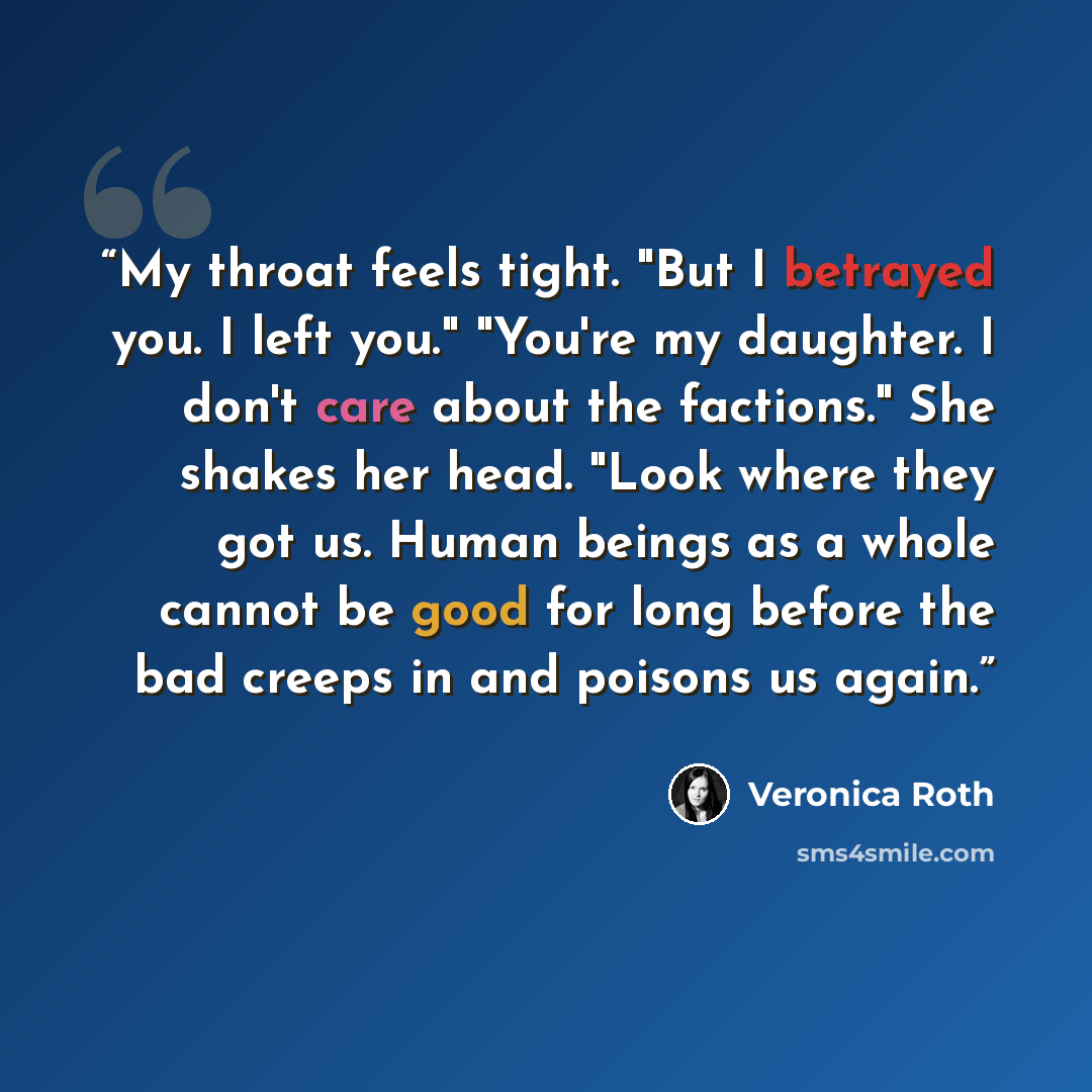 “My throat feels tight. "But I betrayed you. I left you." "You're my daughter. I don't care about the factions." She shakes her head. "Look where they got us. Human beings as a whole cannot be good for long before the bad creeps in and poisons us again.” quote by Veronica Roth